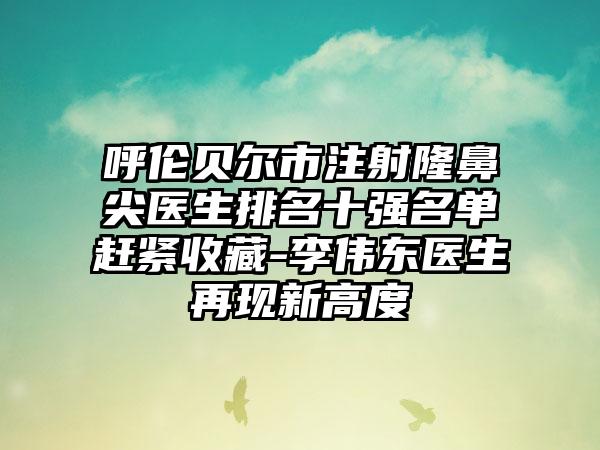 呼伦贝尔市注射隆鼻尖医生排名十强名单赶紧收藏-李伟东医生再现新高度