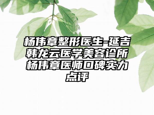 杨伟章整形医生-延吉韩龙云医学美容诊所杨伟章医师口碑实力点评