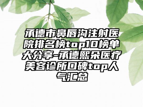 承德市鼻唇沟注射医院排名榜top10榜单大分享-承德熙朵医疗美容诊所口碑top人气汇总