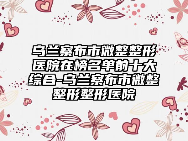 乌兰察布市微整整形医院在榜名单前十大综合-乌兰察布市微整整形整形医院