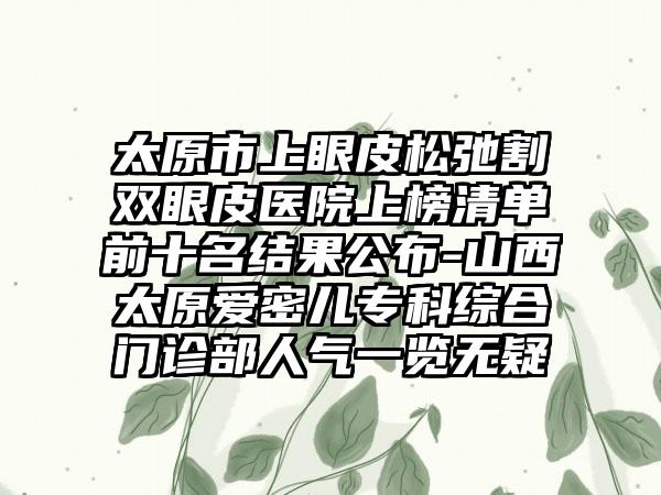 太原市上眼皮松弛割双眼皮医院上榜清单前十名结果公布-山西太原爱密儿专科综合门诊部人气一览无疑