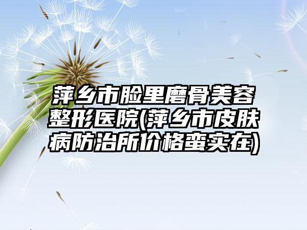 萍乡市脸里磨骨美容整形医院(萍乡市皮肤病防治所价格蛮实在)