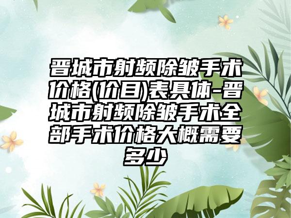 晋城市射频除皱手术价格(价目)表具体-晋城市射频除皱手术全部手术价格大概需要多少