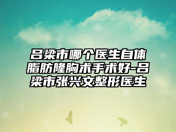 吕梁市哪个医生自体脂肪隆胸术手术好-吕梁市张兴文整形医生