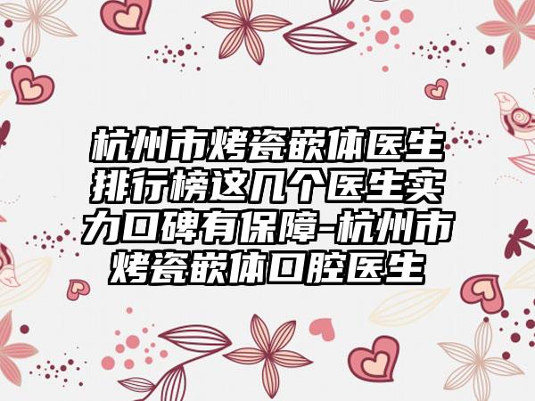 杭州市烤瓷嵌体医生排行榜这几个医生实力口碑有保障-杭州市烤瓷嵌体口腔医生