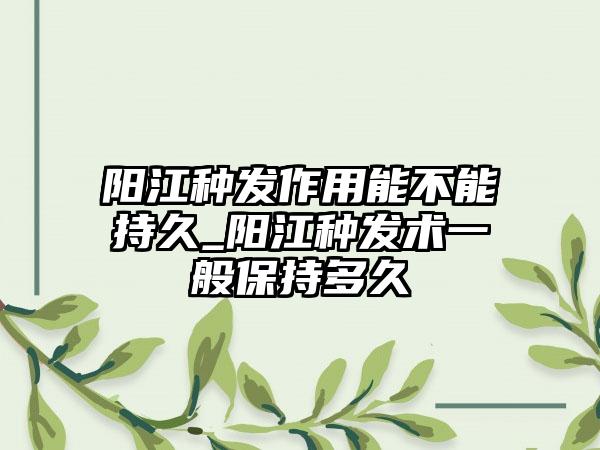 阳江种发作用能不能持久_阳江种发术一般保持多久