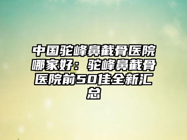 中国驼峰鼻截骨医院哪家好：驼峰鼻截骨医院前50佳全新汇总