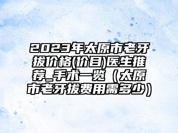 2023年太原市老牙拔价格(价目)医生推荐_手术一览（太原市老牙拔费用需多少）