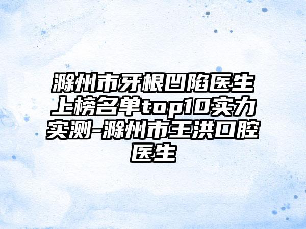 滁州市牙根凹陷医生上榜名单top10实力实测-滁州市王洪口腔医生