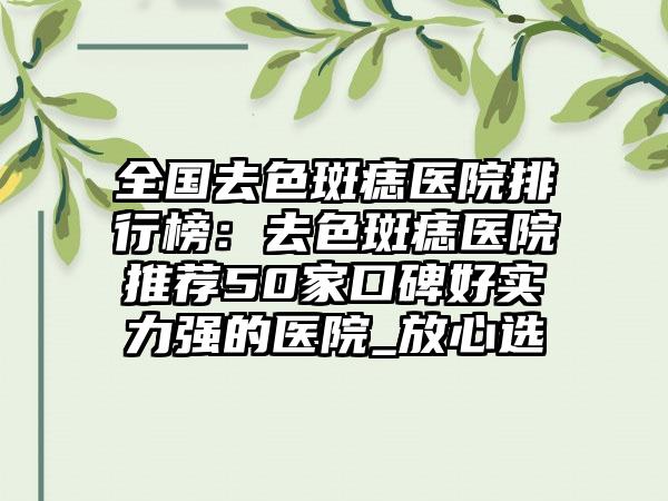 全国去色斑痣医院排行榜：去色斑痣医院推荐50家口碑好实力强的医院_放心选