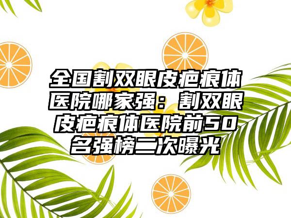 全国割双眼皮疤痕体医院哪家强：割双眼皮疤痕体医院前50名强榜二次曝光