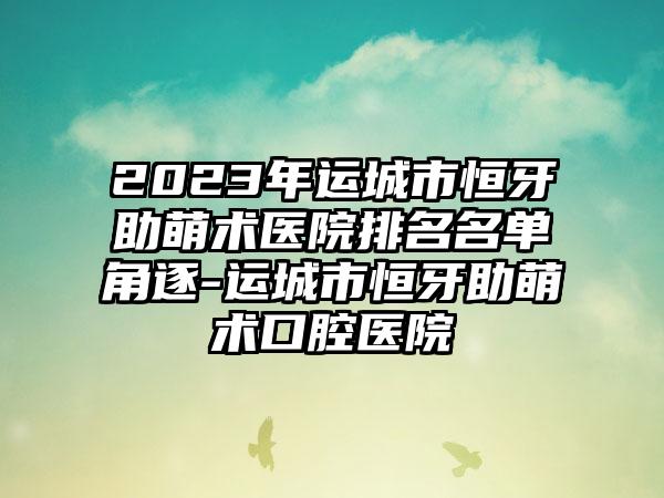 2023年运城市恒牙助萌术医院排名名单角逐-运城市恒牙助萌术口腔医院