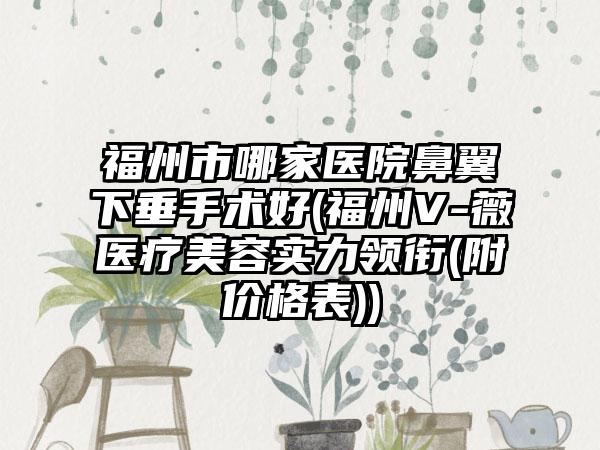 福州市哪家医院鼻翼下垂手术好(福州V-薇医疗美容实力领衔(附价格表))