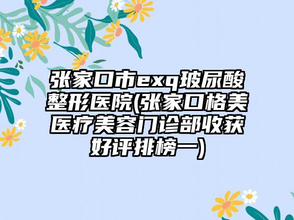 张家口市exq玻尿酸整形医院(张家口格美医疗美容门诊部收获好评排榜一)