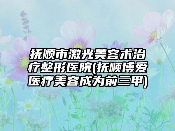 抚顺市激光美容术治疗整形医院(抚顺博爱医疗美容成为前三甲)