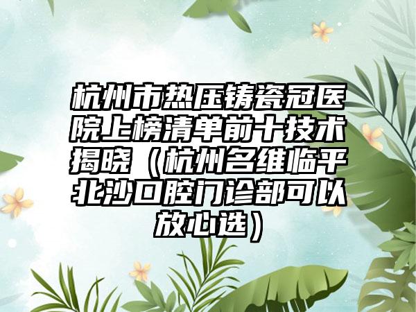 杭州市热压铸瓷冠医院上榜清单前十技术揭晓（杭州名维临平北沙口腔门诊部可以放心选）