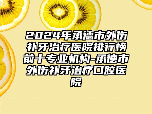 2024年承德市外伤补牙治疗医院排行榜前十专业机构-承德市外伤补牙治疗口腔医院