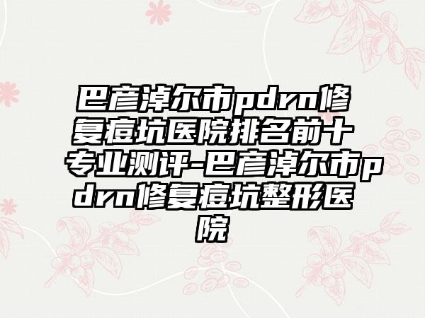 巴彦淖尔市pdrn修复痘坑医院排名前十专业测评-巴彦淖尔市pdrn修复痘坑整形医院