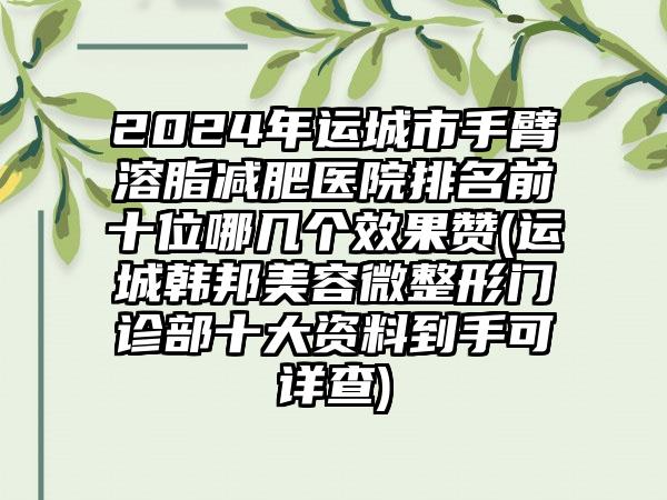 2024年运城市手臂溶脂减肥医院排名前十位哪几个效果赞(运城韩邦美容微整形门诊部十大资料到手可详查)