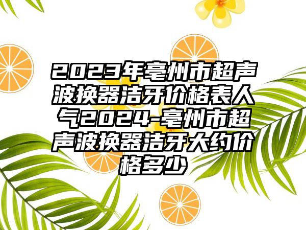 2023年亳州市超声波换器洁牙价格表人气2024-亳州市超声波换器洁牙大约价格多少