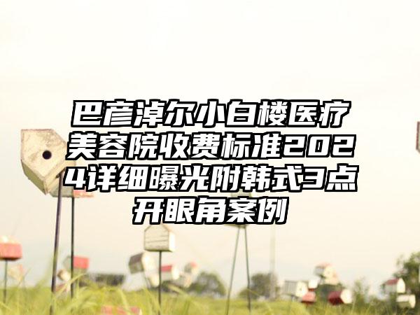 巴彦淖尔小白楼医疗美容院收费标准2024详细曝光附韩式3点开眼角案例