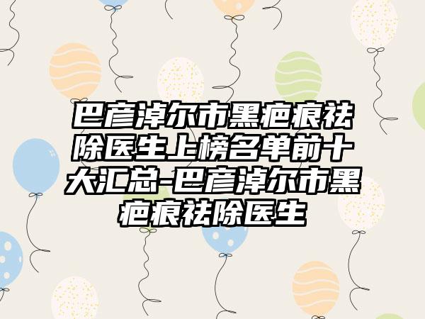 巴彦淖尔市黑疤痕祛除医生上榜名单前十大汇总-巴彦淖尔市黑疤痕祛除医生