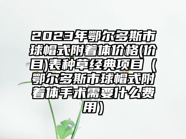 2023年鄂尔多斯市球帽式附着体价格(价目)表种草经典项目（鄂尔多斯市球帽式附着体手术需要什么费用）