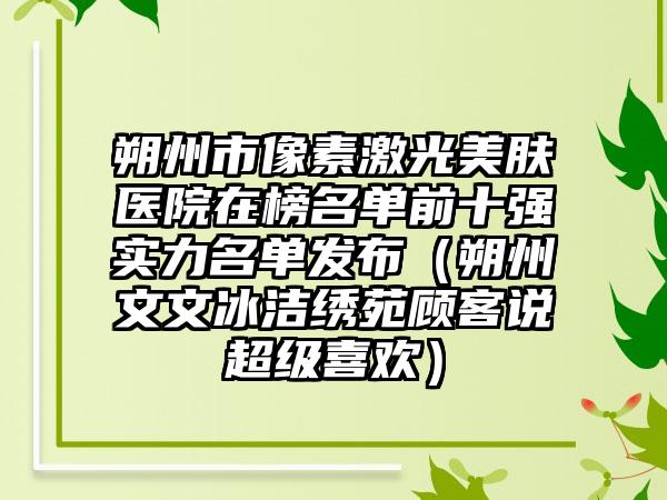 朔州市像素激光美肤医院在榜名单前十强实力名单发布（朔州文文冰洁绣苑顾客说超级喜欢）