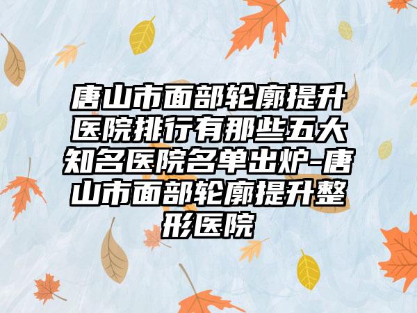 唐山市面部轮廓提升医院排行有那些五大知名医院名单出炉-唐山市面部轮廓提升整形医院