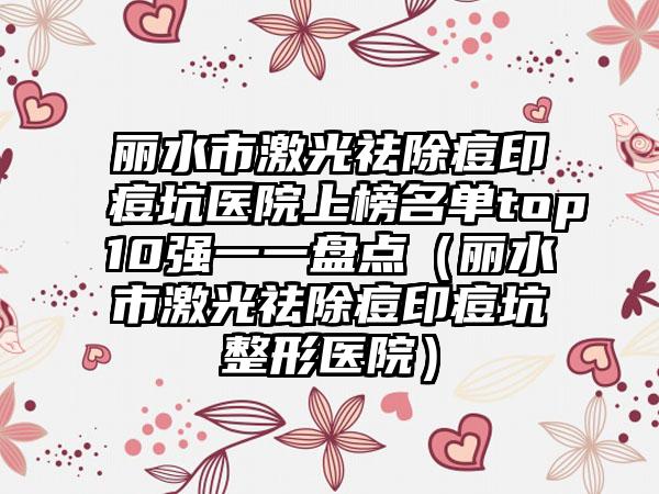 丽水市激光祛除痘印痘坑医院上榜名单top10强一一盘点（丽水市激光祛除痘印痘坑整形医院）