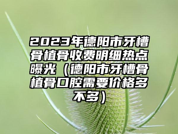 2023年德阳市牙槽骨植骨收费明细热点曝光（德阳市牙槽骨植骨口腔需要价格多不多）