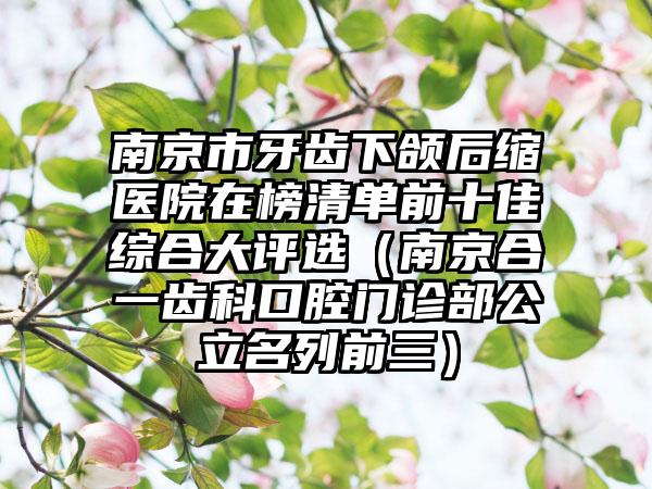 南京市牙齿下颌后缩医院在榜清单前十佳综合大评选（南京合一齿科口腔门诊部公立名列前三）