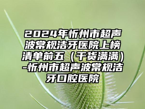 2024年忻州市超声波常规洁牙医院上榜清单前五（干货满满）-忻州市超声波常规洁牙口腔医院