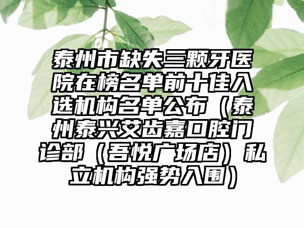 泰州市缺失三颗牙医院在榜名单前十佳入选机构名单公布（泰州泰兴艾齿嘉口腔门诊部（吾悦广场店）私立机构强势入围）