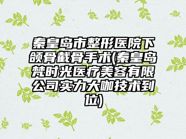 秦皇岛市整形医院下颌骨截骨手术(秦皇岛梵时光医疗美容有限公司实力大咖技术到位)