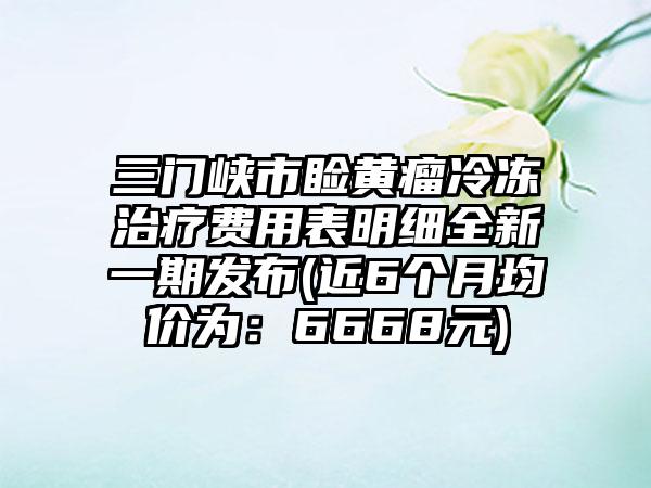 三门峡市睑黄瘤冷冻治疗费用表明细全新一期发布(近6个月均价为：6668元)