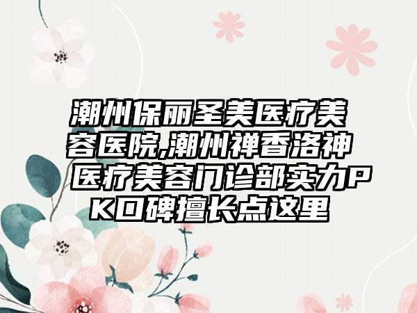 潮州保丽圣美医疗美容医院,潮州禅香洛神医疗美容门诊部实力PK口碑擅长点这里