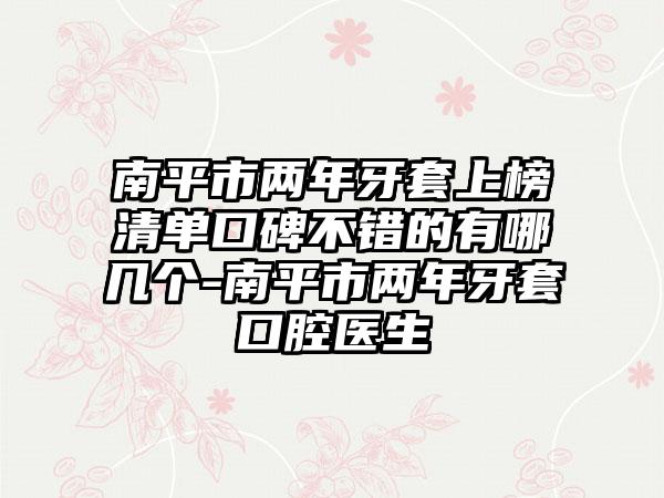 南平市两年牙套上榜清单口碑不错的有哪几个-南平市两年牙套口腔医生