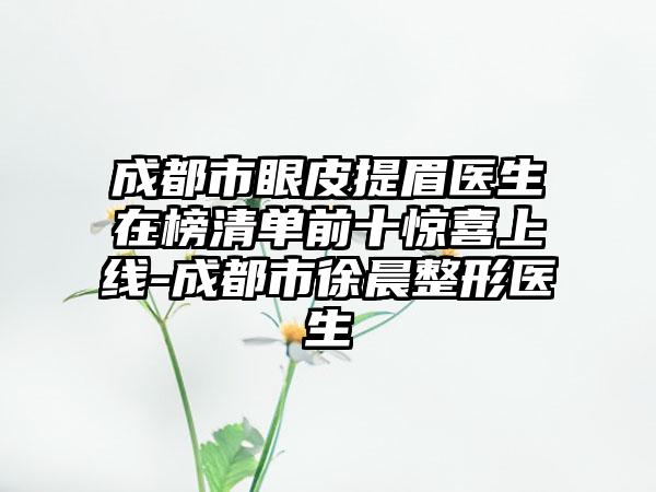 成都市眼皮提眉医生在榜清单前十惊喜上线-成都市徐晨整形医生