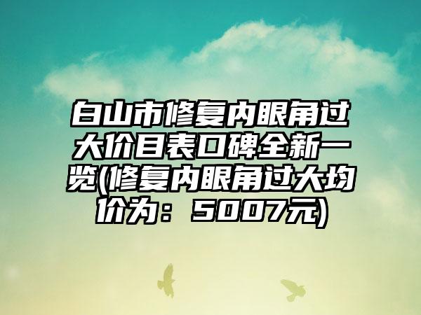 白山市修复内眼角过大价目表口碑全新一览(修复内眼角过大均价为：5007元)