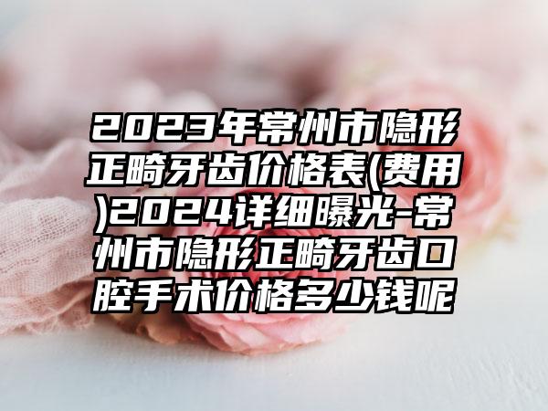 2023年常州市隐形正畸牙齿价格表(费用)2024详细曝光-常州市隐形正畸牙齿口腔手术价格多少钱呢