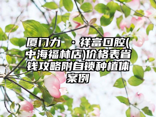 厦门力锜•祥富口腔(中海福林店)价格表省钱攻略附自锁种植体案例