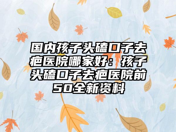 国内孩子头磕口子去疤医院哪家好：孩子头磕口子去疤医院前50全新资料