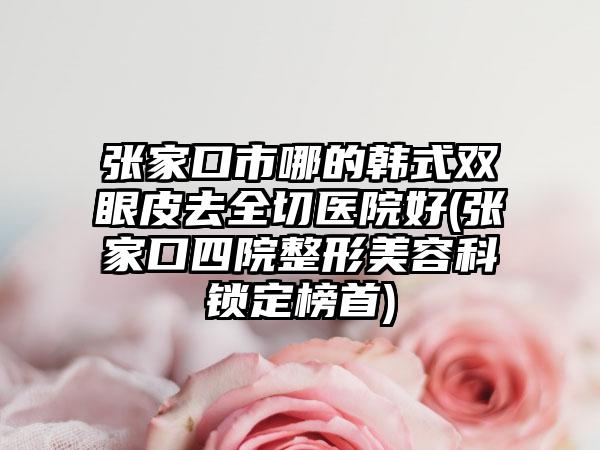 张家口市哪的韩式双眼皮去全切医院好(张家口四院整形美容科锁定榜首)