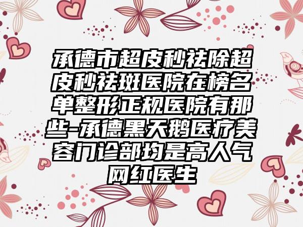 承德市超皮秒祛除超皮秒祛斑医院在榜名单整形正规医院有那些-承德黑天鹅医疗美容门诊部均是高人气网红医生