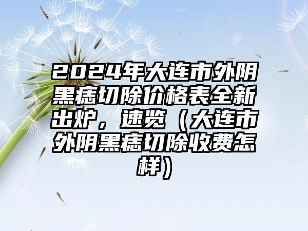 2024年大连市外阴黑痣切除价格表全新出炉，速览（大连市外阴黑痣切除收费怎样）