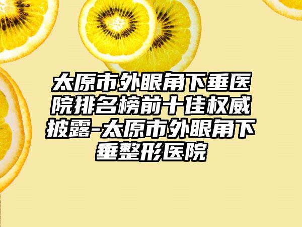 太原市外眼角下垂医院排名榜前十佳权威披露-太原市外眼角下垂整形医院