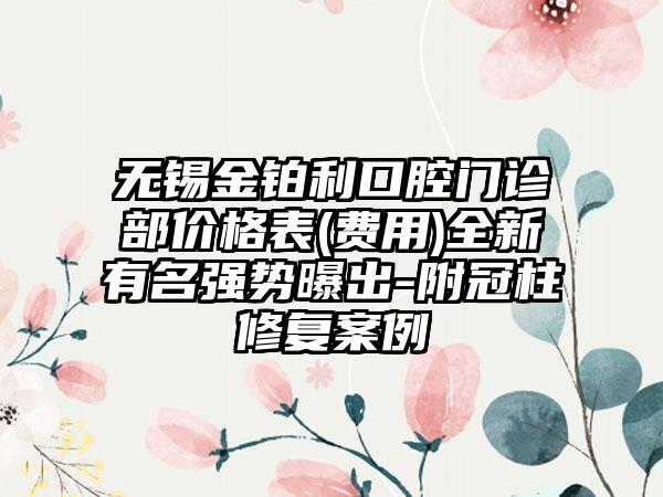 无锡金铂利口腔门诊部价格表(费用)全新有名强势曝出-附冠柱修复案例