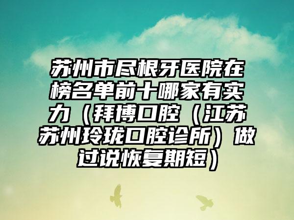 苏州市尽根牙医院在榜名单前十哪家有实力（拜博口腔（江苏苏州玲珑口腔诊所）做过说恢复期短）