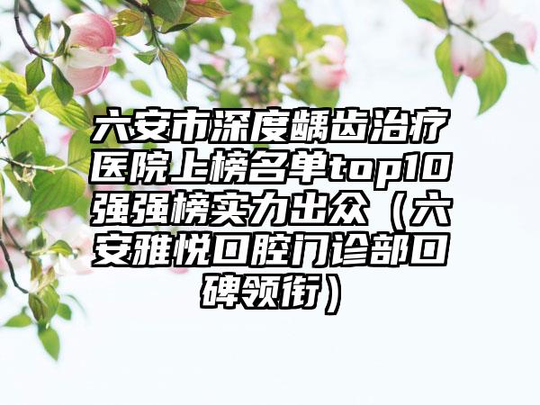 六安市深度龋齿治疗医院上榜名单top10强强榜实力出众（六安雅悦口腔门诊部口碑领衔）